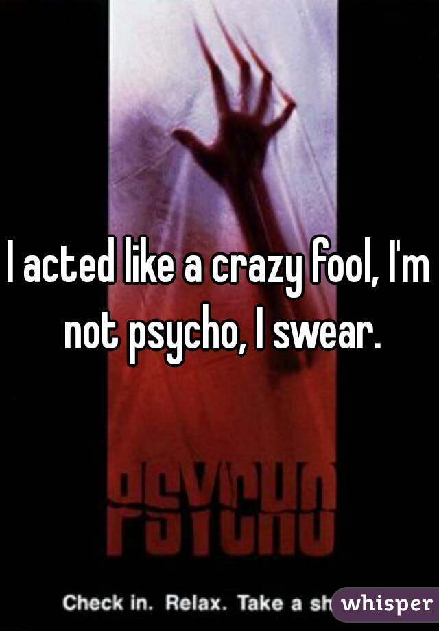 I acted like a crazy fool, I'm not psycho, I swear.