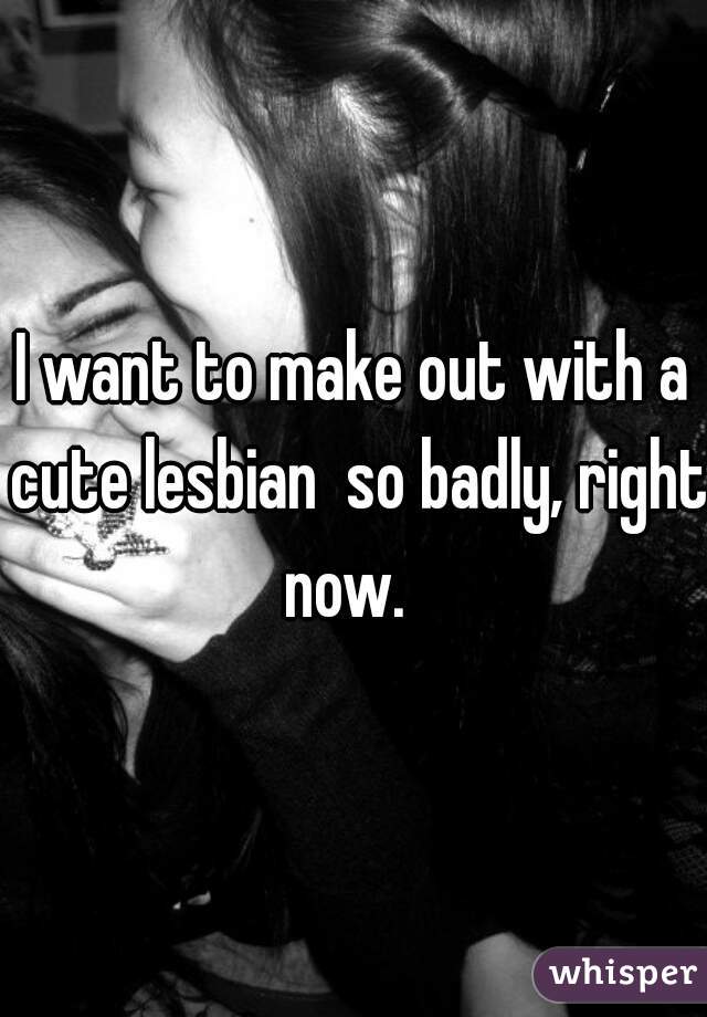 I want to make out with a cute lesbian  so badly, right now.  
