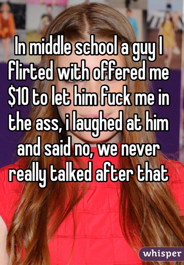 In middle school a guy I flirted with offered me $10 to let him fuck me in the ass, i laughed at him and said no, we never really talked after that