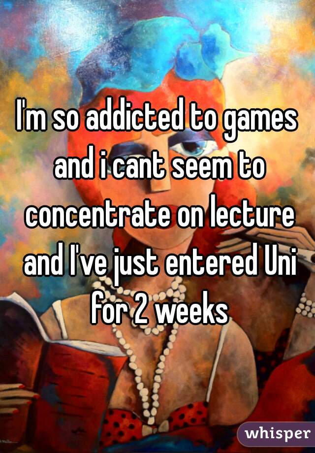 I'm so addicted to games and i cant seem to concentrate on lecture and I've just entered Uni for 2 weeks