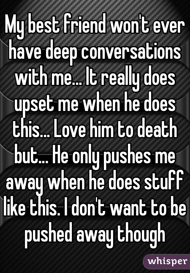 My best friend won't ever have deep conversations with me... It really does upset me when he does this... Love him to death but... He only pushes me away when he does stuff like this. I don't want to be pushed away though