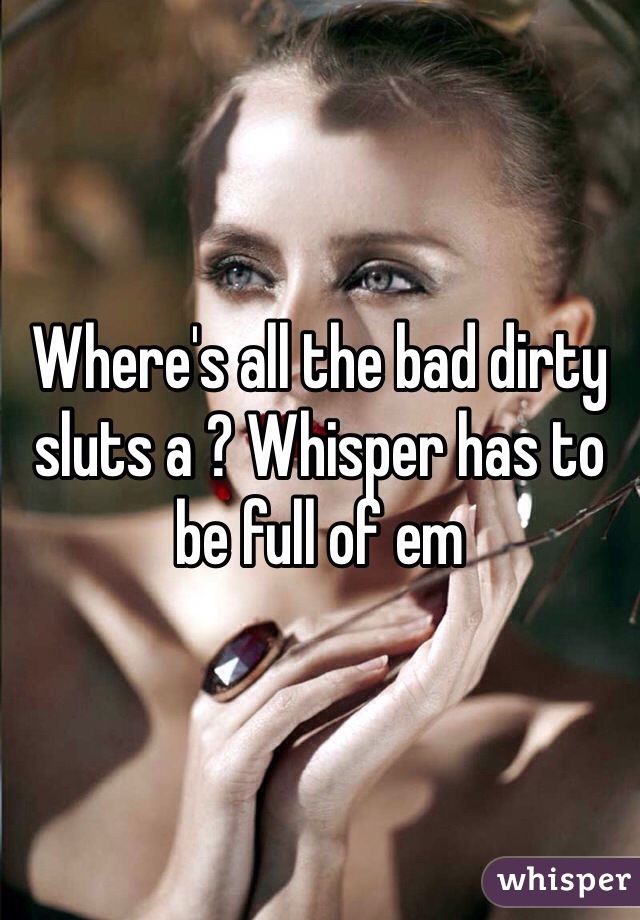 Where's all the bad dirty sluts a ? Whisper has to be full of em 