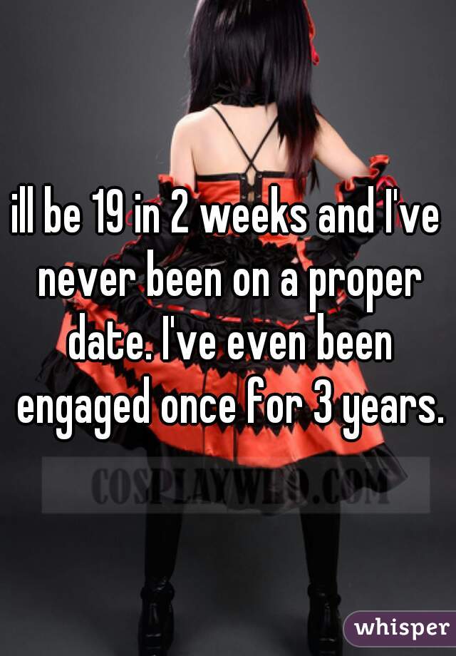 ill be 19 in 2 weeks and I've never been on a proper date. I've even been engaged once for 3 years.