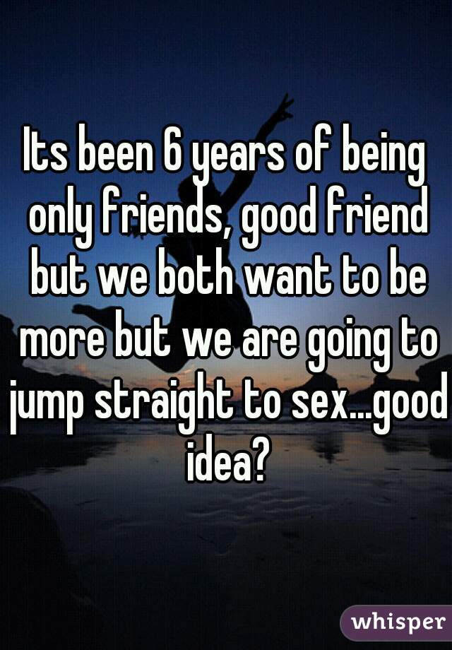 Its been 6 years of being only friends, good friend but we both want to be more but we are going to jump straight to sex...good idea?