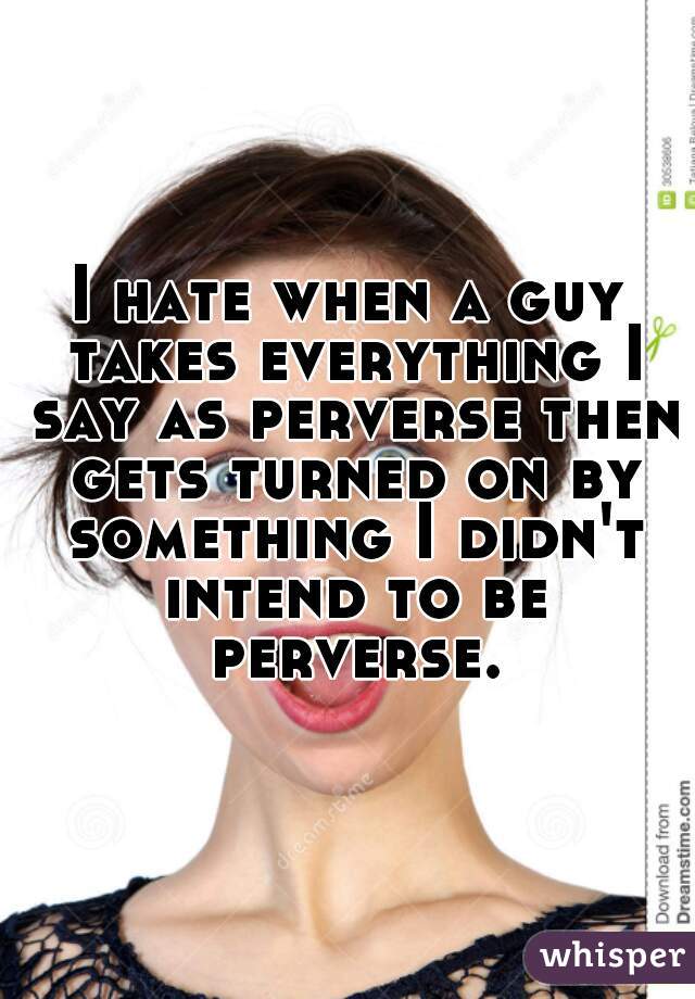 I hate when a guy takes everything I say as perverse then gets turned on by something I didn't intend to be perverse.