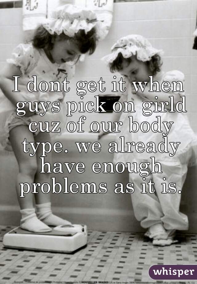 I dont get it when guys pick on girld cuz of our body type. we already have enough problems as it is.