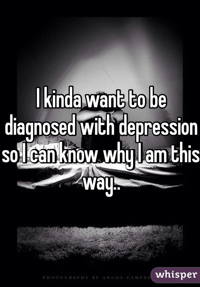 I kinda want to be diagnosed with depression so I can know why I am this way..