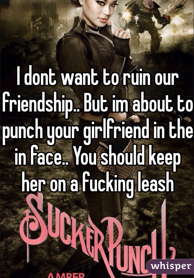 I dont want to ruin our friendship.. But im about to punch your girlfriend in the in face.. You should keep her on a fucking leash 