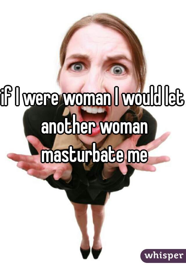 if I were woman I would let another woman masturbate me