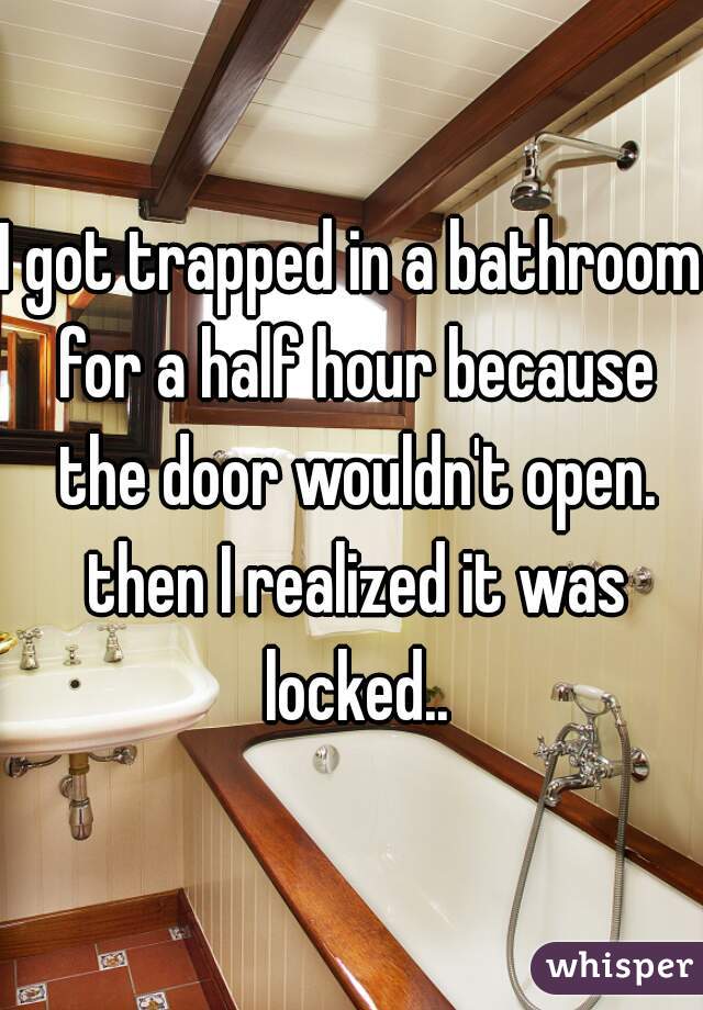I got trapped in a bathroom for a half hour because the door wouldn't open. then I realized it was locked..