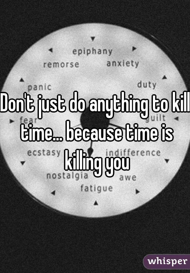 Don't just do anything to kill time... because time is killing you