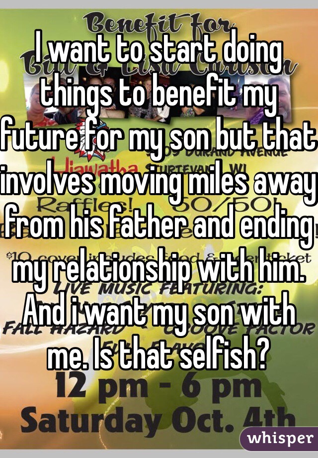 I want to start doing things to benefit my future for my son but that involves moving miles away from his father and ending my relationship with him. And i want my son with me. Is that selfish?