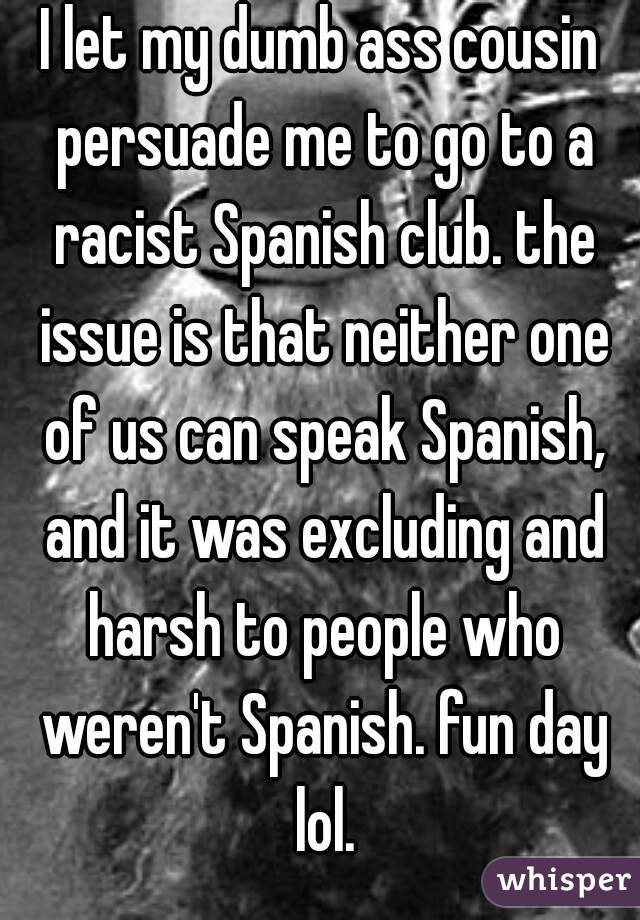 I let my dumb ass cousin persuade me to go to a racist Spanish club. the issue is that neither one of us can speak Spanish, and it was excluding and harsh to people who weren't Spanish. fun day lol.