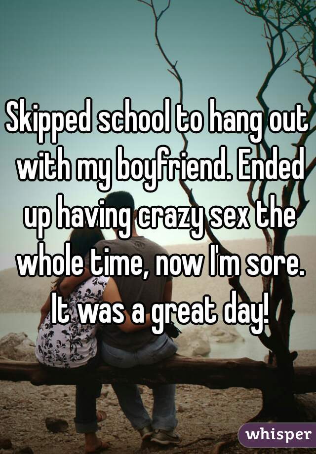 Skipped school to hang out with my boyfriend. Ended up having crazy sex the whole time, now I'm sore. It was a great day!