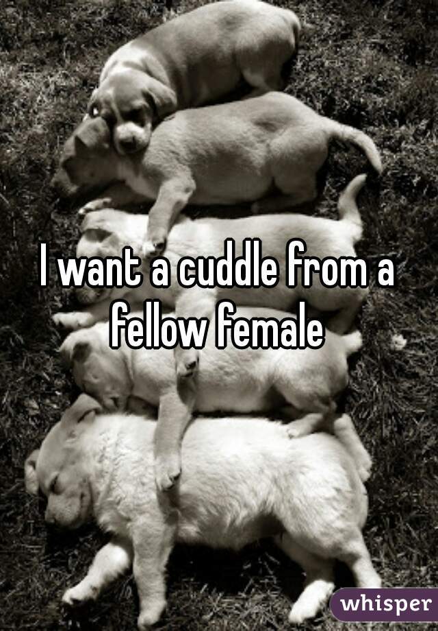 I want a cuddle from a fellow female 