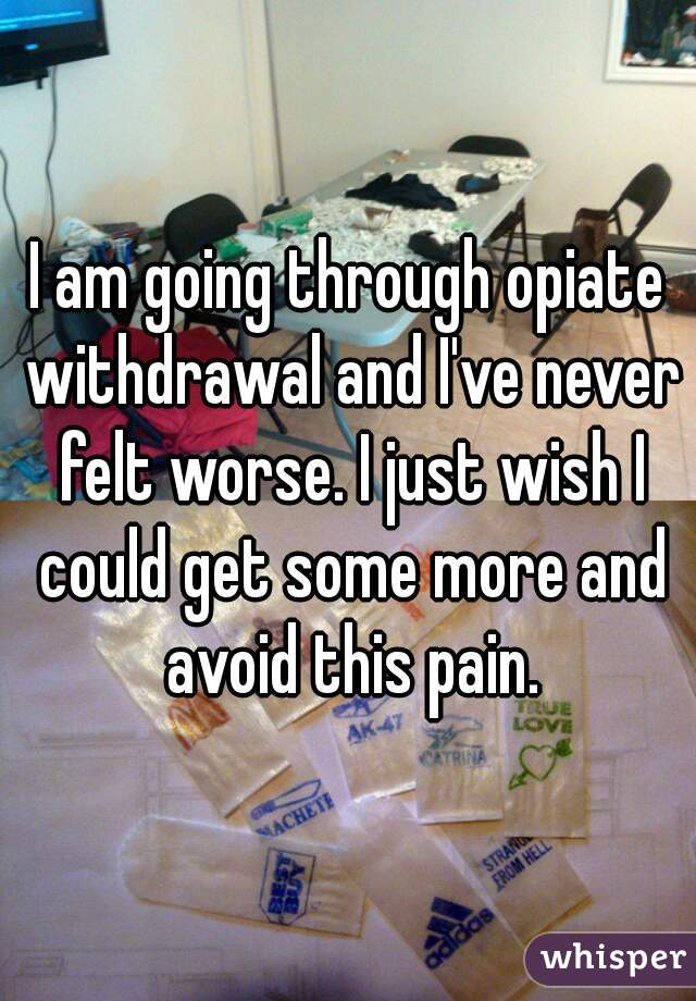 I am going through opiate withdrawal and I've never felt worse. I just wish I could get some more and avoid this pain.