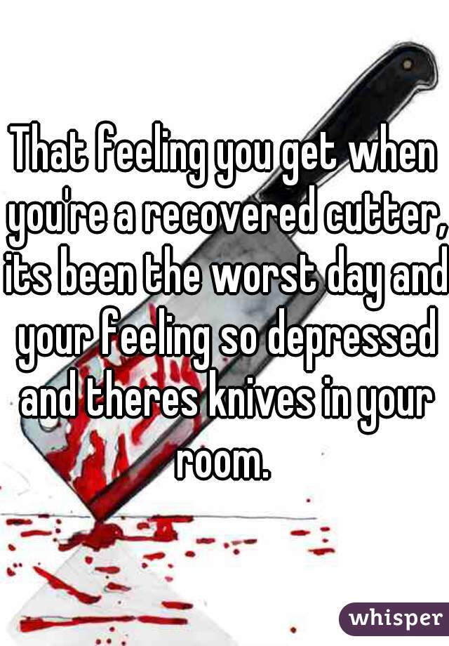 That feeling you get when you're a recovered cutter, its been the worst day and your feeling so depressed and theres knives in your room. 