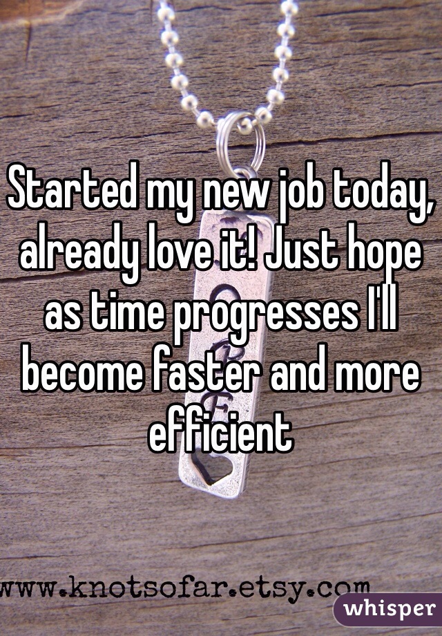 Started my new job today, already love it! Just hope as time progresses I'll become faster and more efficient 
