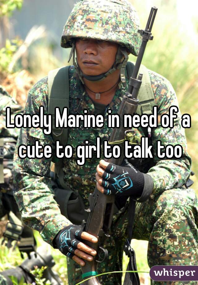 Lonely Marine in need of a cute to girl to talk too
