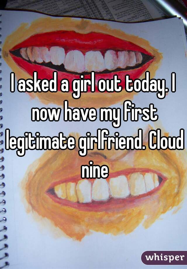 I asked a girl out today. I now have my first legitimate girlfriend. Cloud nine