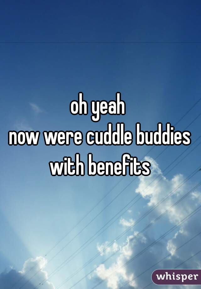 oh yeah 
now were cuddle buddies with benefits 