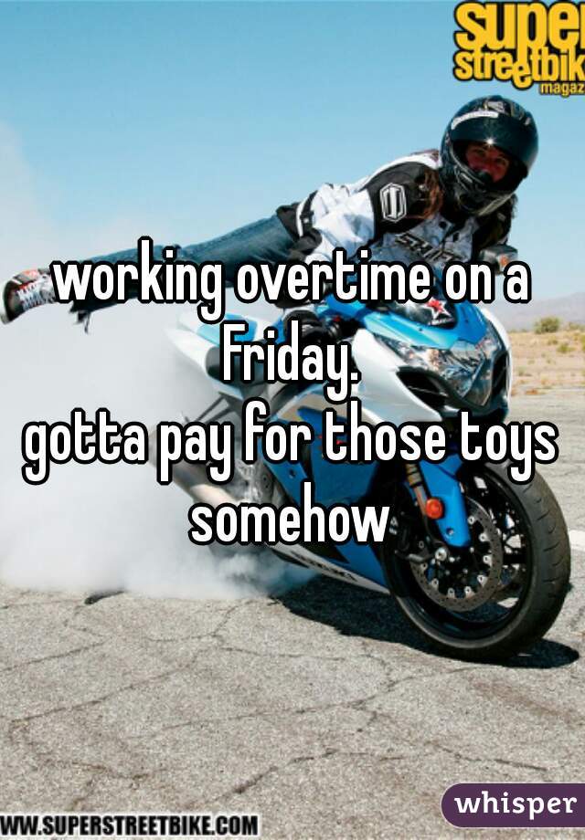 working overtime on a Friday. 



gotta pay for those toys somehow 