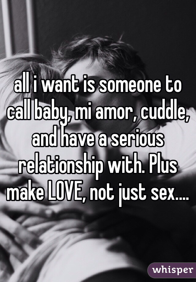 all i want is someone to call baby, mi amor, cuddle, and have a serious relationship with. Plus make LOVE, not just sex....
