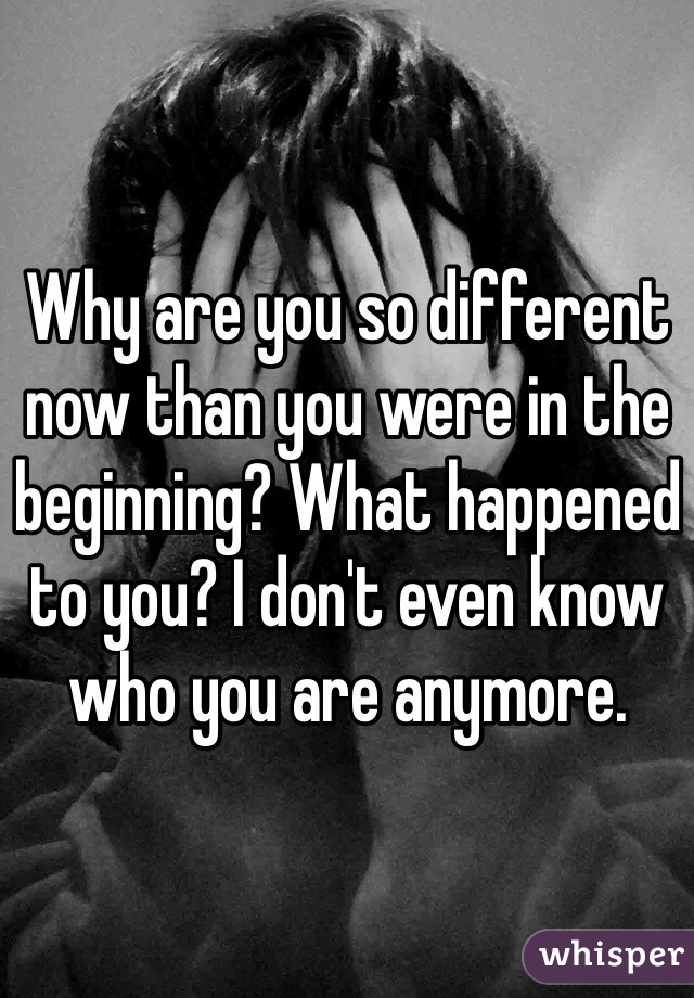 Why are you so different now than you were in the beginning? What happened to you? I don't even know who you are anymore. 