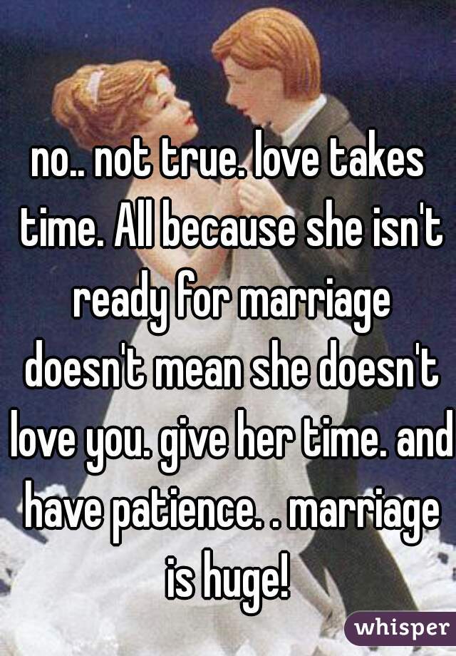 no.. not true. love takes time. All because she isn't ready for marriage doesn't mean she doesn't love you. give her time. and have patience. . marriage is huge! 