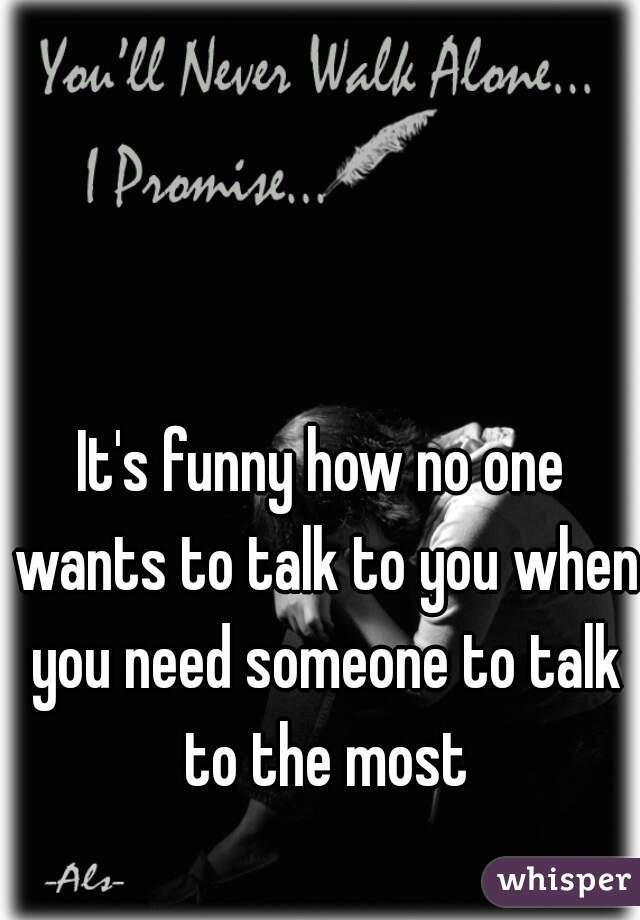 It's funny how no one wants to talk to you when you need someone to talk to the most
