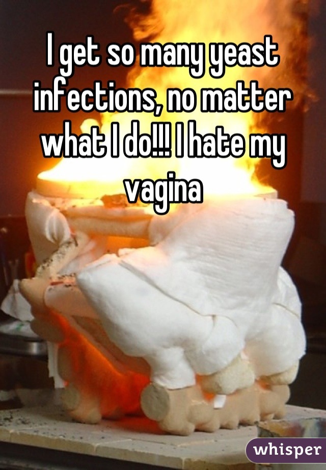 I get so many yeast infections, no matter what I do!!! I hate my vagina