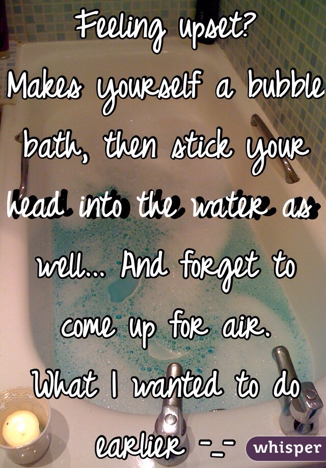 Feeling upset? 
Makes yourself a bubble bath, then stick your head into the water as well... And forget to come up for air. 
What I wanted to do earlier -_-