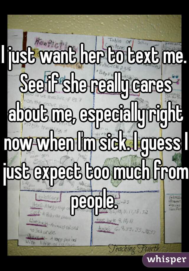 I just want her to text me. See if she really cares about me, especially right now when I'm sick. I guess I just expect too much from people. 