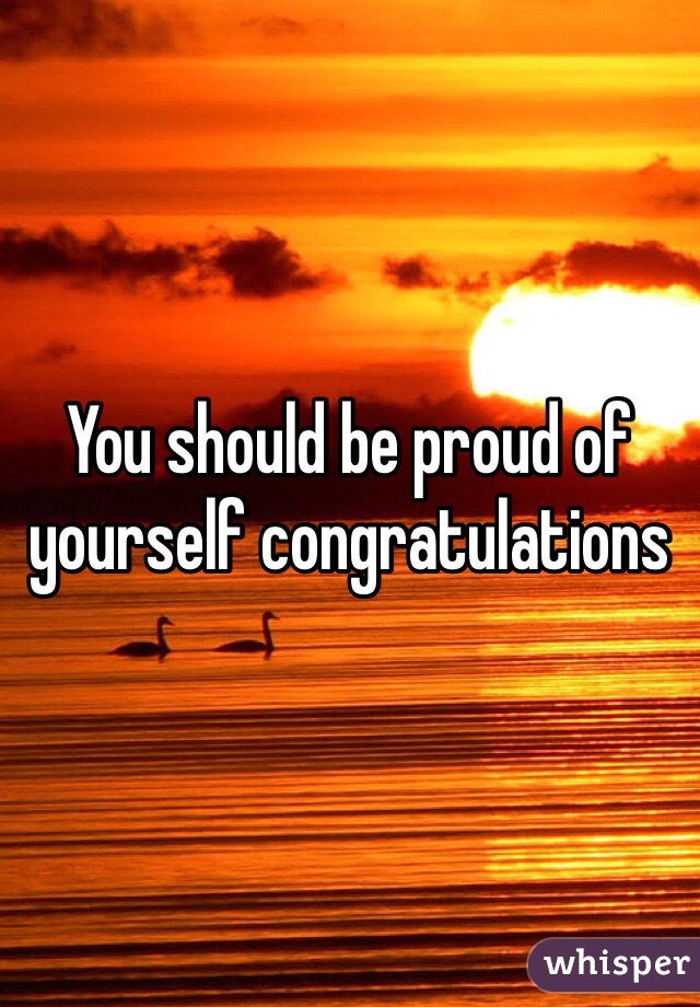 You should be proud of yourself congratulations 