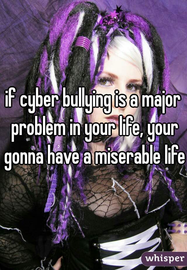 if cyber bullying is a major problem in your life, your gonna have a miserable life.