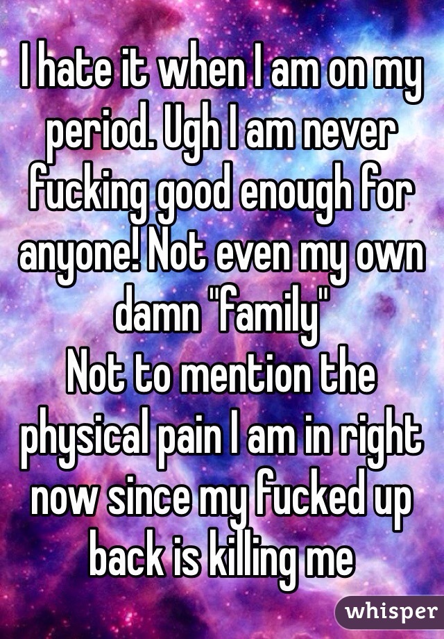 I hate it when I am on my period. Ugh I am never fucking good enough for anyone! Not even my own damn "family" 
Not to mention the physical pain I am in right now since my fucked up back is killing me