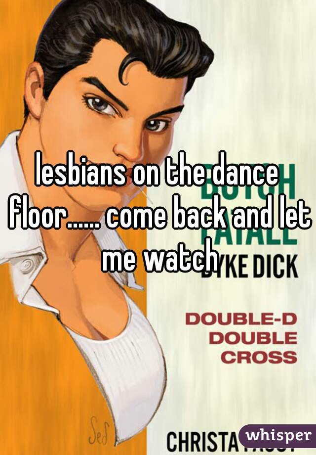 lesbians on the dance floor...... come back and let me watch