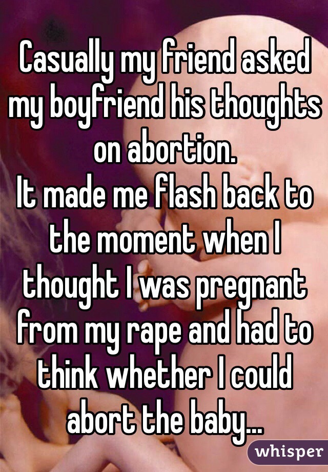Casually my friend asked my boyfriend his thoughts on abortion. 
It made me flash back to the moment when I thought I was pregnant from my rape and had to think whether I could abort the baby...