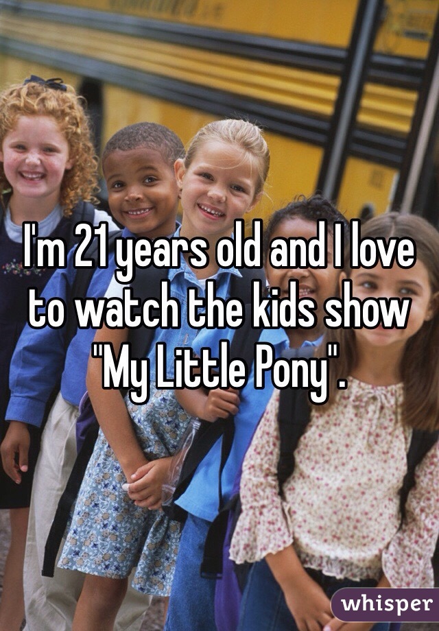 I'm 21 years old and I love to watch the kids show "My Little Pony".