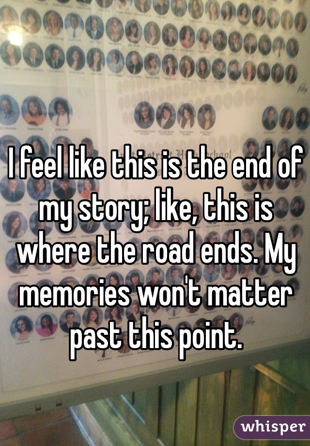 I feel like this is the end of my story; like, this is where the road ends. My memories won't matter past this point.