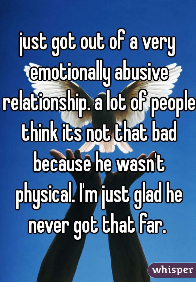 just got out of a very emotionally abusive relationship. a lot of people think its not that bad because he wasn't physical. I'm just glad he never got that far. 