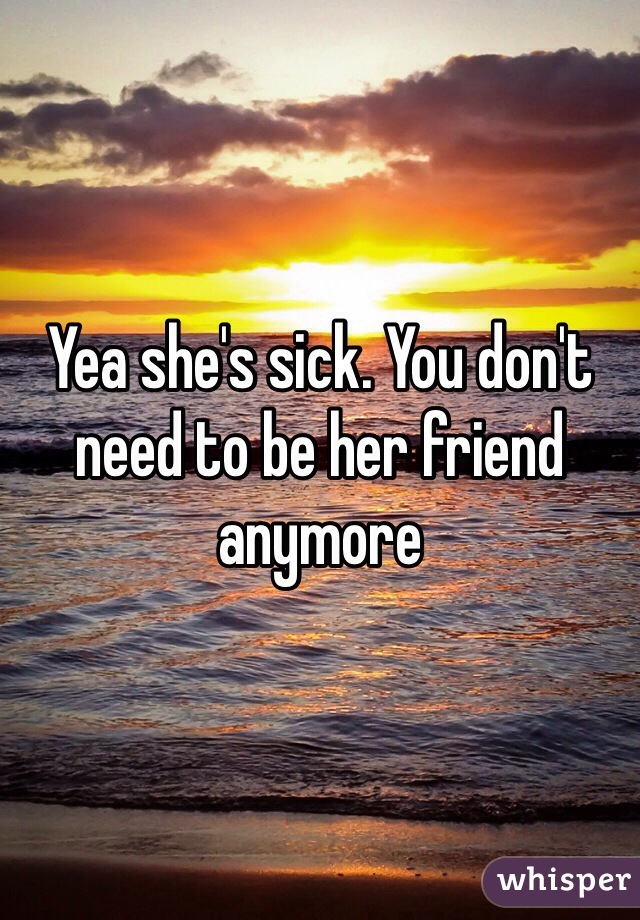 Yea she's sick. You don't need to be her friend anymore 