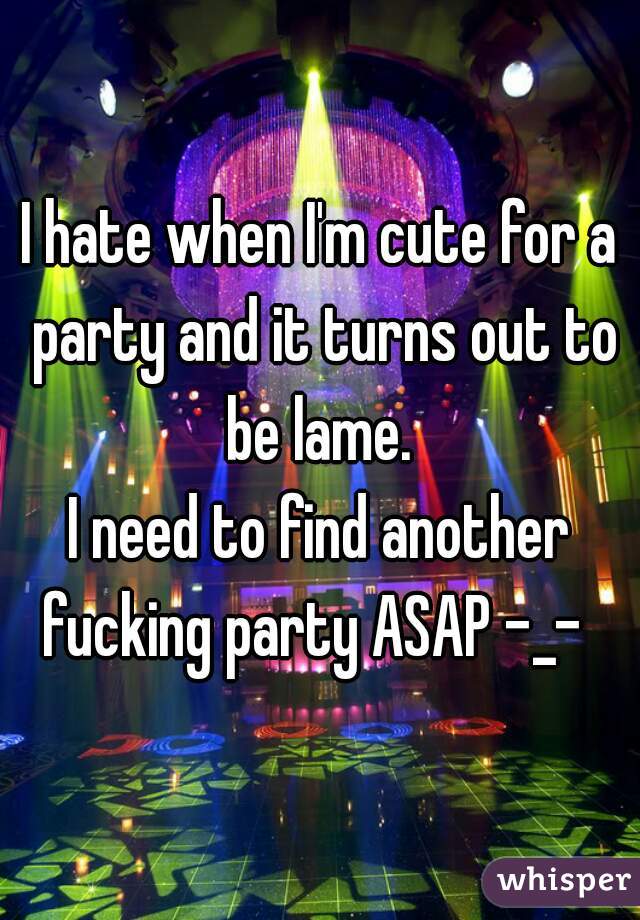 I hate when I'm cute for a party and it turns out to be lame. 

I need to find another fucking party ASAP -_-  