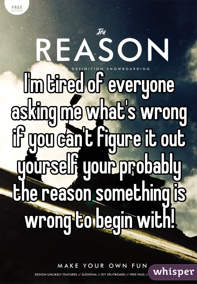 I'm tired of everyone asking me what's wrong if you can't figure it out yourself your probably the reason something is wrong to begin with!