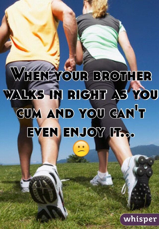 When your brother walks in right as you cum and you can't even enjoy it... 
😕