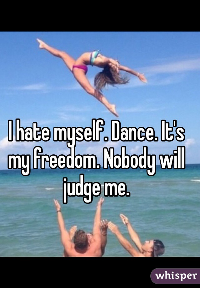I hate myself. Dance. It's my freedom. Nobody will judge me. 