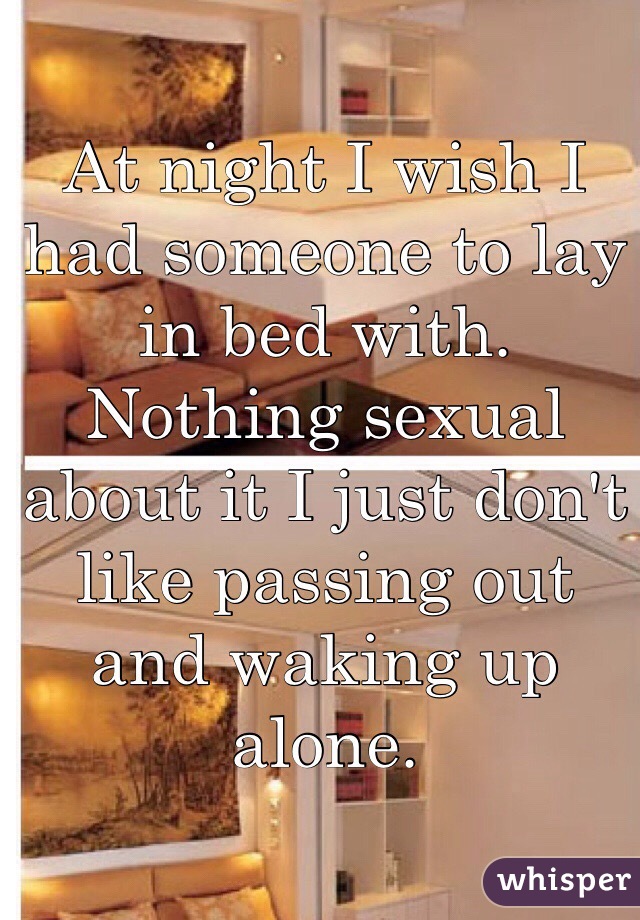 At night I wish I had someone to lay in bed with. Nothing sexual about it I just don't like passing out and waking up alone. 