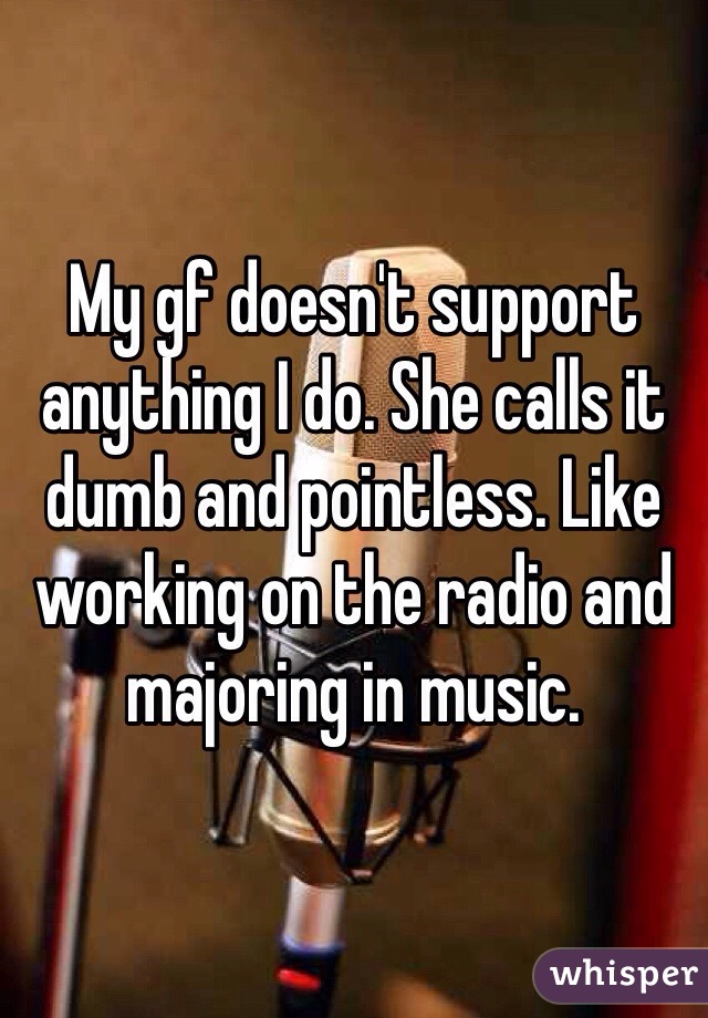 My gf doesn't support anything I do. She calls it dumb and pointless. Like working on the radio and majoring in music. 