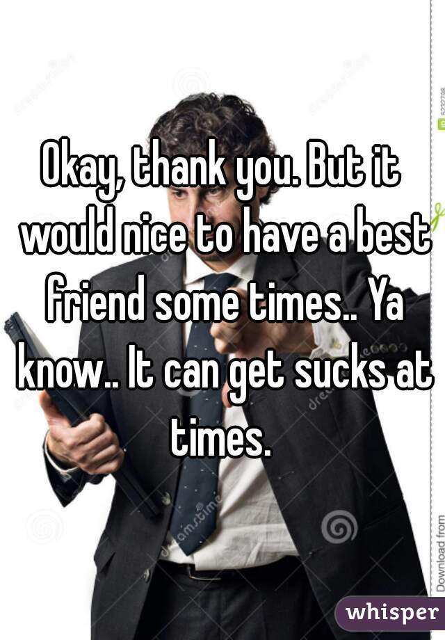 Okay, thank you. But it would nice to have a best friend some times.. Ya know.. It can get sucks at times. 