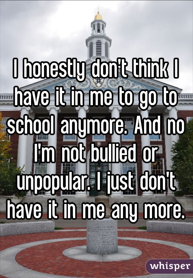 I honestly don't think I have it in me to go to school anymore. And no I'm not bullied or unpopular. I just don't have it in me any more.